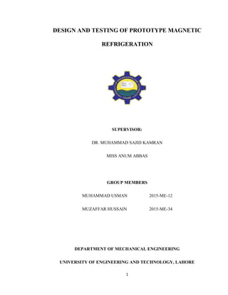 1
DESIGN AND TESTING OF PROTOTYPE MAGNETIC
REFRIGERATION
SUPERVISOR:
DR. MUHAMMAD SAJID KAMRAN
MISS ANUM ABBAS
GROUP MEMBERS
MUHAMMAD USMAN 2015-ME-12
MUZAFFAR HUSSAIN 2015-ME-34
DEPARTMENT OF MECHANICAL ENGINEERING
UNIVERSITY OF ENGINEERING AND TECHNOLOGY, LAHORE
 