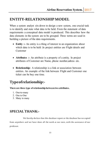 Airline Reservation System. 2017
13
ENTITY-RELATIONSHIP MODEL
When a system analyst sits down to design a new system, one crucial task
is to identify and state what data to be held. From the statement of data
requirements a conceptual data model is produced. This describes how the
data elements in the system are to be grouped. Three terms are used in
building a picture of the data requirements.
 Entity :- An entity is a thing of interest to an organization about
which data is to be held .In project entities are Flight details and
Customer
 Attributes :- An attribute is a property of a entity. In project
attributes of Customer are Name, phone number,adress etc.
 Relationship: A relationship is a link or association between
entities. An example of the link between Flight and Customer one
ticket can be buy one time.
Typeofrelationship:-
There are three type of relationship betweentwo attributes.
1. One-to-many
2. One to One
3. Many to many
SPECIAL THANK:-
We hereby declare that this database report or the database has no copied
from anywhere and we have done all the work at our own, with the assistance of our
professor.
 