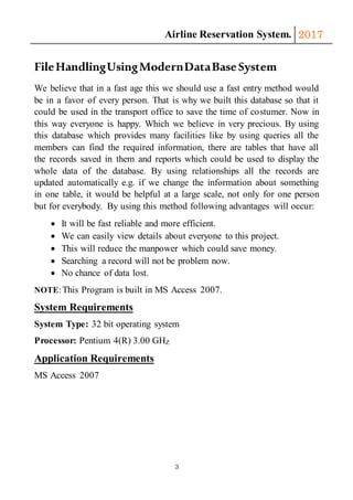 Airline Reservation System. 2017
3
FileHandlingUsingModernDataBaseSystem
We believe that in a fast age this we should use a fast entry method would
be in a favor of every person. That is why we built this database so that it
could be used in the transport office to save the time of costumer. Now in
this way everyone is happy. Which we believe in very precious. By using
this database which provides many facilities like by using queries all the
members can find the required information, there are tables that have all
the records saved in them and reports which could be used to display the
whole data of the database. By using relationships all the records are
updated automatically e.g. if we change the information about something
in one table, it would be helpful at a large scale, not only for one person
but for everybody. By using this method following advantages will occur:
 It will be fast reliable and more efficient.
 We can easily view details about everyone to this project.
 This will reduce the manpower which could save money.
 Searching a record will not be problem now.
 No chance of data lost.
NOTE:This Program is built in MS Access 2007.
System Requirements
System Type: 32 bit operating system
Processor: Pentium 4(R) 3.00 GHZ
Application Requirements
MS Access 2007
 