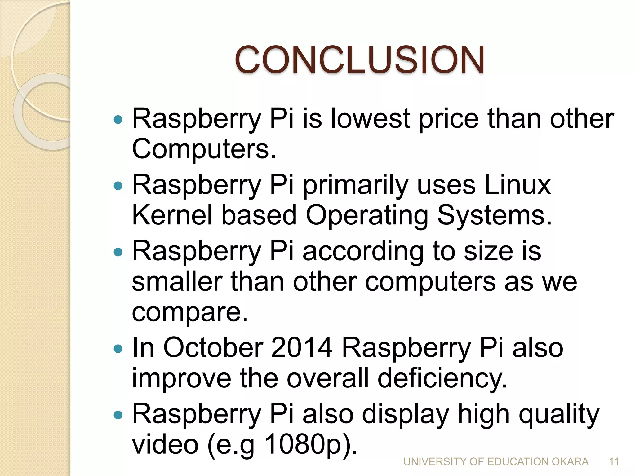 CONCLUSION
 Raspberry Pi is lowest price than other
Computers.
 Raspberry Pi primarily uses Linux
Kernel based Operating Systems.
 Raspberry Pi according to size is
smaller than other computers as we
compare.
 In October 2014 Raspberry Pi also
improve the overall deficiency.
 Raspberry Pi also display high quality
video (e.g 1080p). 11UNIVERSITY OF EDUCATION OKARA
 