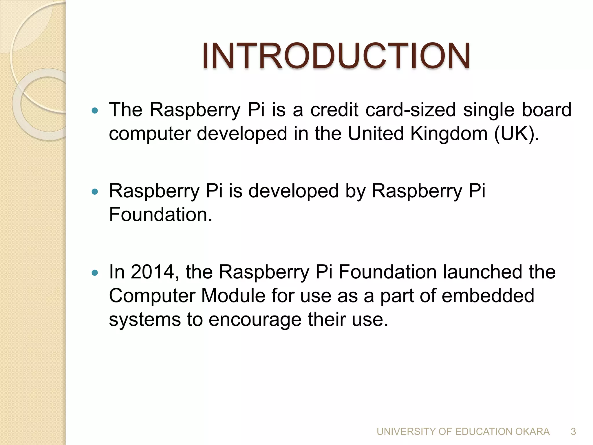 INTRODUCTION
 The Raspberry Pi is a credit card-sized single board
computer developed in the United Kingdom (UK).
 Raspberry Pi is developed by Raspberry Pi
Foundation.
 In 2014, the Raspberry Pi Foundation launched the
Computer Module for use as a part of embedded
systems to encourage their use.
3UNIVERSITY OF EDUCATION OKARA
 