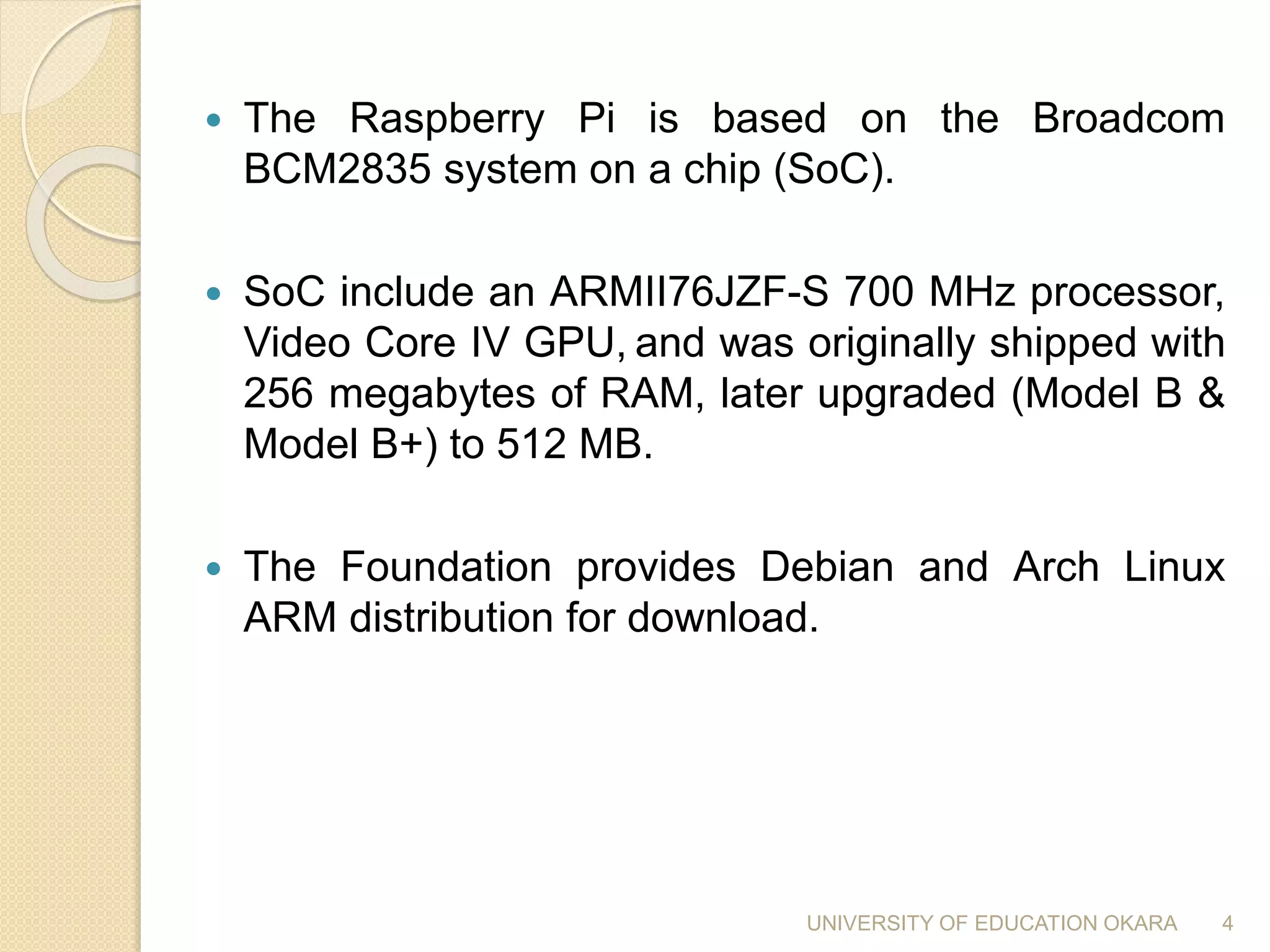 The Raspberry Pi is based on the Broadcom
BCM2835 system on a chip (SoC).
 SoC include an ARMII76JZF-S 700 MHz processor,
Video Core IV GPU, and was originally shipped with
256 megabytes of RAM, later upgraded (Model B &
Model B+) to 512 MB.
 The Foundation provides Debian and Arch Linux
ARM distribution for download.
4UNIVERSITY OF EDUCATION OKARA
 