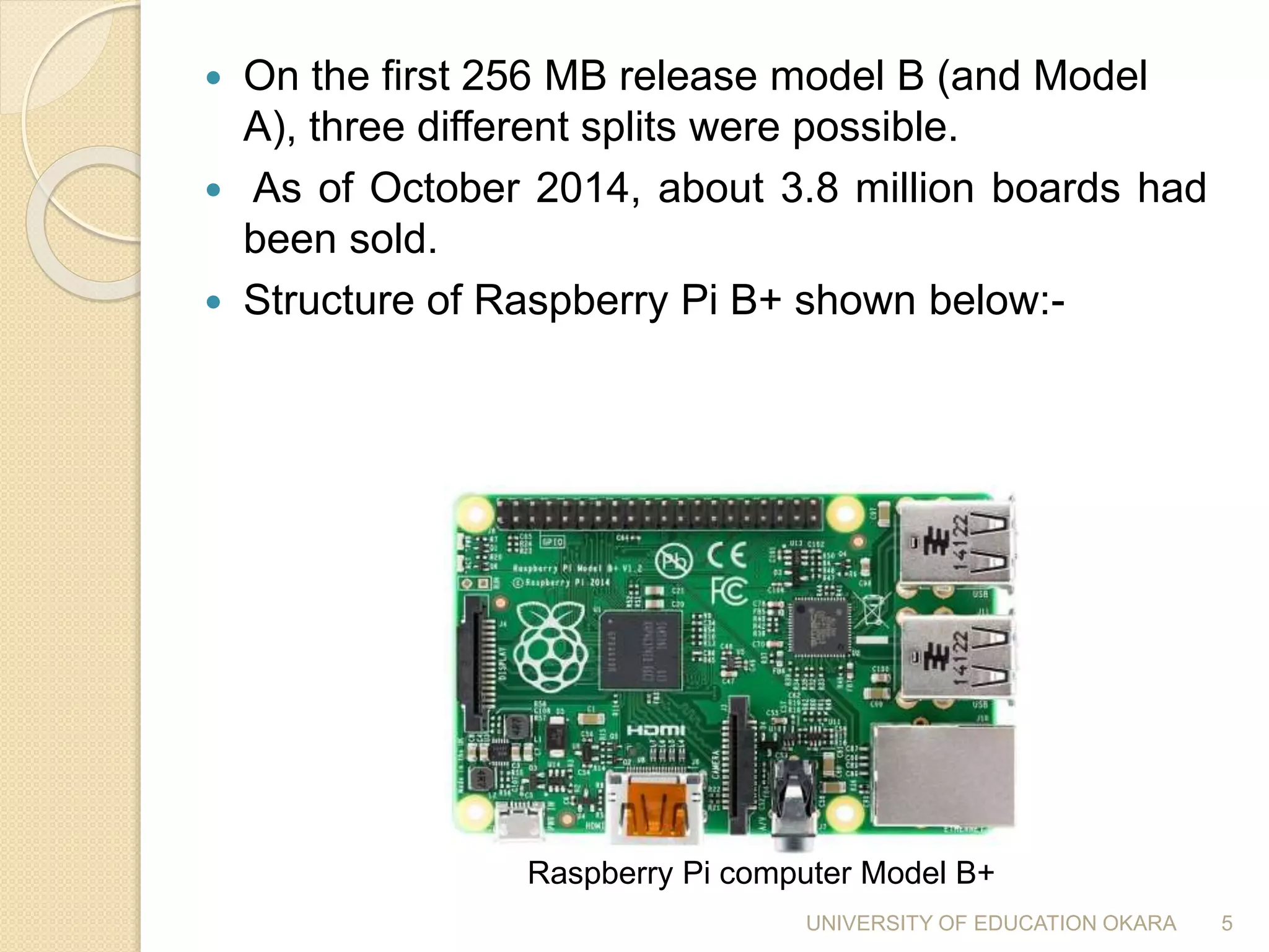 On the first 256 MB release model B (and Model
A), three different splits were possible.
 As of October 2014, about 3.8 million boards had
been sold.
 Structure of Raspberry Pi B+ shown below:-
Raspberry Pi computer Model B+
5UNIVERSITY OF EDUCATION OKARA
 