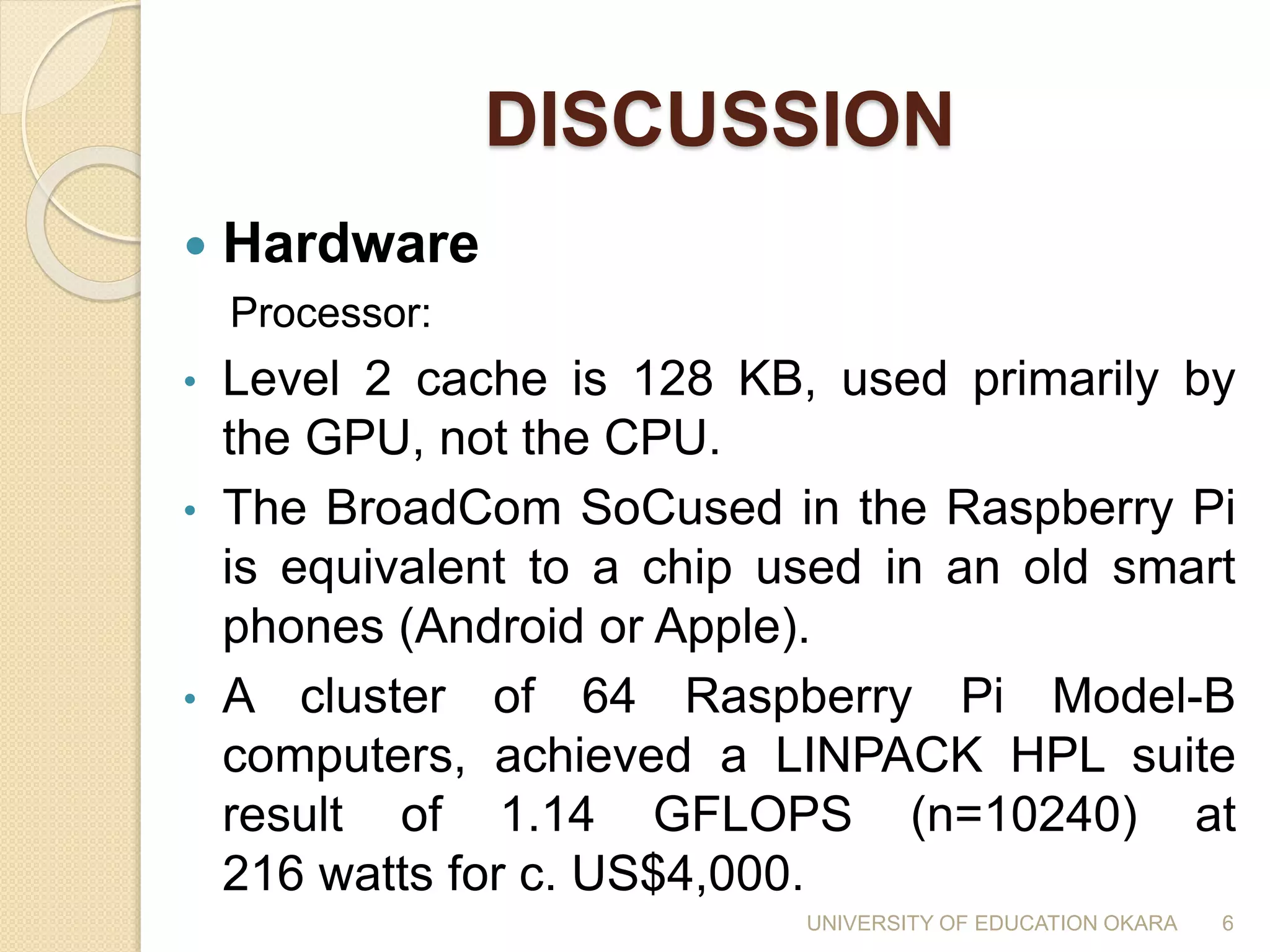 DISCUSSION
 Hardware
Processor:
• Level 2 cache is 128 KB, used primarily by
the GPU, not the CPU.
• The BroadCom SoCused in the Raspberry Pi
is equivalent to a chip used in an old smart
phones (Android or Apple).
• A cluster of 64 Raspberry Pi Model-B
computers, achieved a LINPACK HPL suite
result of 1.14 GFLOPS (n=10240) at
216 watts for c. US$4,000.
6UNIVERSITY OF EDUCATION OKARA
 