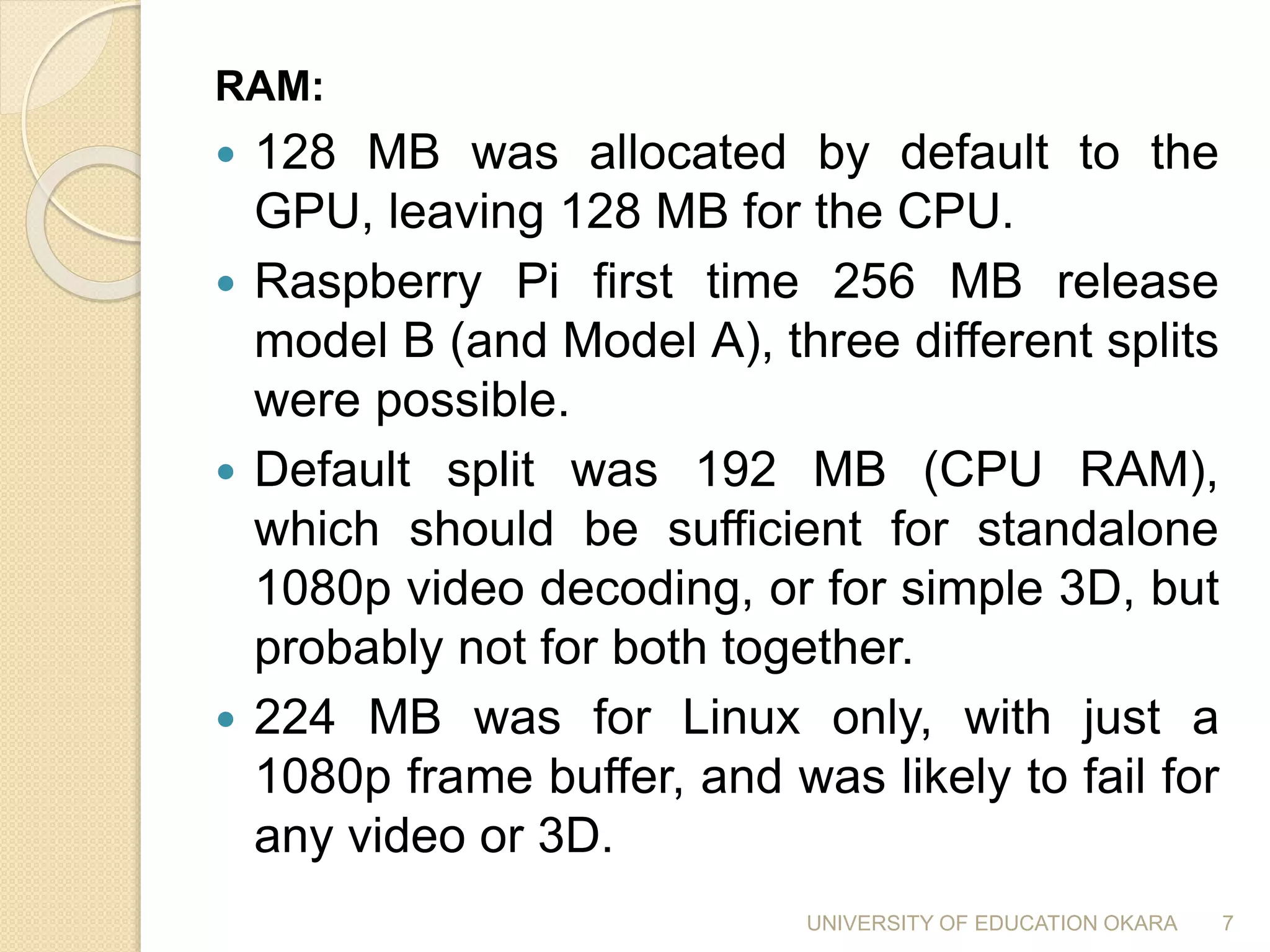 RAM:
 128 MB was allocated by default to the
GPU, leaving 128 MB for the CPU.
 Raspberry Pi first time 256 MB release
model B (and Model A), three different splits
were possible.
 Default split was 192 MB (CPU RAM),
which should be sufficient for standalone
1080p video decoding, or for simple 3D, but
probably not for both together.
 224 MB was for Linux only, with just a
1080p frame buffer, and was likely to fail for
any video or 3D.
7UNIVERSITY OF EDUCATION OKARA
 