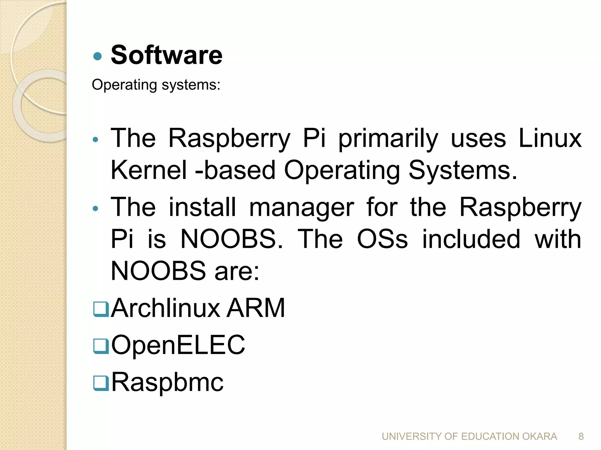  Software
Operating systems:
• The Raspberry Pi primarily uses Linux
Kernel -based Operating Systems.
• The install manager for the Raspberry
Pi is NOOBS. The OSs included with
NOOBS are:
Archlinux ARM
OpenELEC
Raspbmc
8UNIVERSITY OF EDUCATION OKARA
 