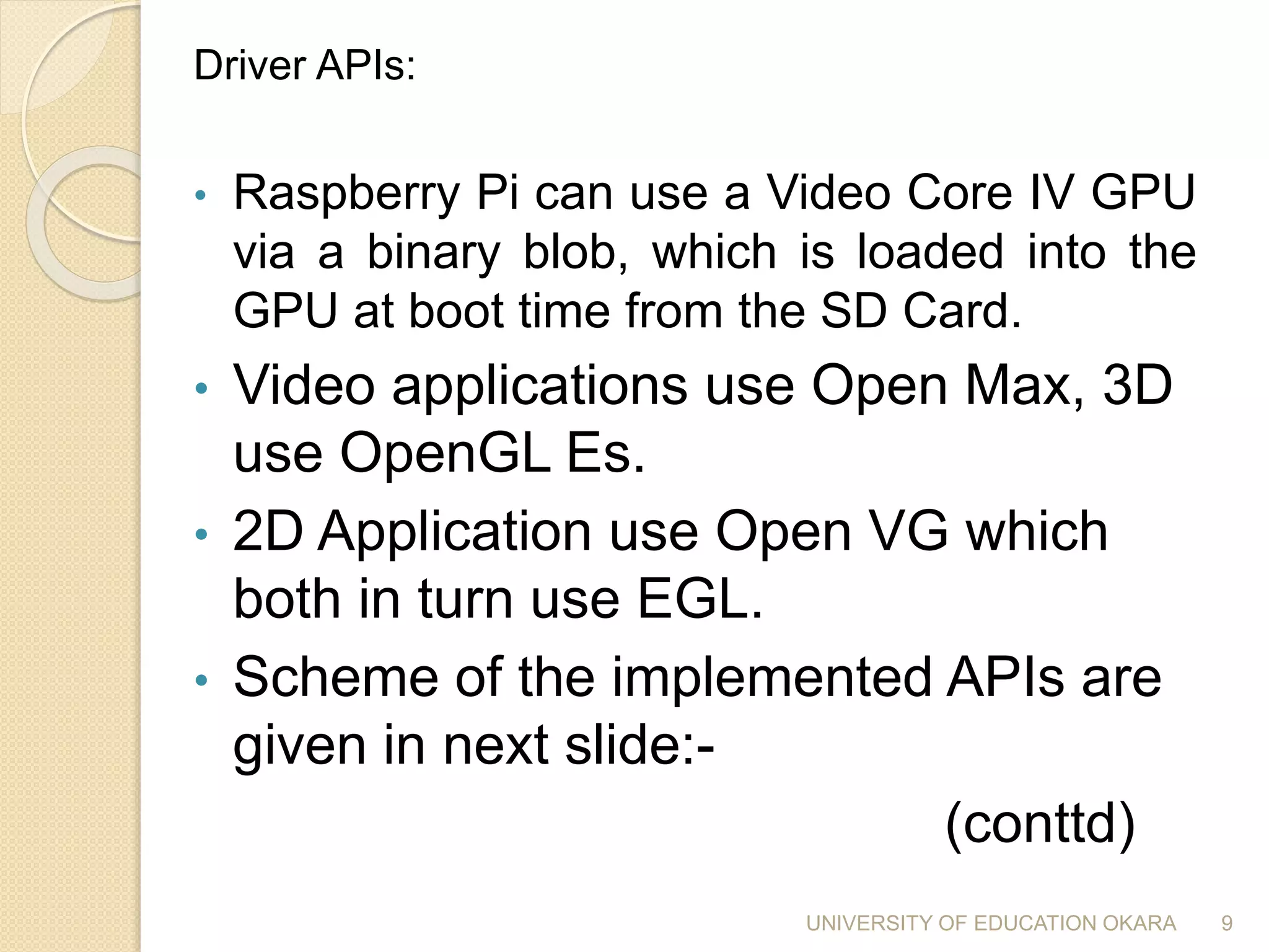 Driver APIs:
• Raspberry Pi can use a Video Core IV GPU
via a binary blob, which is loaded into the
GPU at boot time from the SD Card.
• Video applications use Open Max, 3D
use OpenGL Es.
• 2D Application use Open VG which
both in turn use EGL.
• Scheme of the implemented APIs are
given in next slide:-
(conttd)
9UNIVERSITY OF EDUCATION OKARA
 