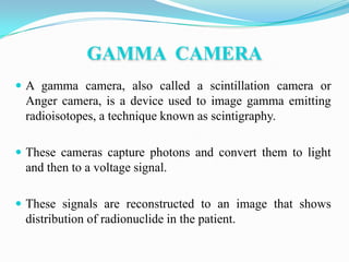 GAMMA CAMERA
 A gamma camera, also called a scintillation camera or
 Anger camera, is a device used to image gamma emitting
 radioisotopes, a technique known as scintigraphy.

 These cameras capture photons and convert them to light
 and then to a voltage signal.

 These signals are reconstructed to an image that shows
 distribution of radionuclide in the patient.
 