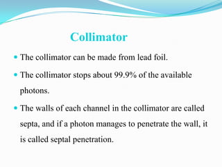 Collimator
 The collimator can be made from lead foil.

 The collimator stops about 99.9% of the available
 photons.

 The walls of each channel in the collimator are called
 septa, and if a photon manages to penetrate the wall, it
 is called septal penetration.
 