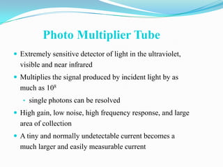 Photo Multiplier Tube
 Extremely sensitive detector of light in the ultraviolet,
  visible and near infrared
 Multiplies the signal produced by incident light by as
  much as 108
   • single photons can be resolved
 High gain, low noise, high frequency response, and large
  area of collection
 A tiny and normally undetectable current becomes a
  much larger and easily measurable current
 