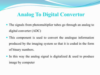 Analog To Digital Convertor
 The signals from photomultiplier tubes go through an analog to
  digital converter (ADC)

 This component is used to convert the analogue information
  produced by the imaging system so that it is coded in the form
  of binary numbers.

 In this way the analog signal is digitalized & used to produce
  image by computer
 