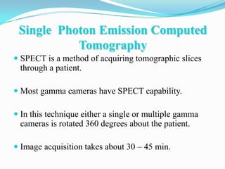 Single Photon Emission Computed
           Tomography
 SPECT is a method of acquiring tomographic slices
  through a patient.

 Most gamma cameras have SPECT capability.

 In this technique either a single or multiple gamma
  cameras is rotated 360 degrees about the patient.

 Image acquisition takes about 30 – 45 min.
 