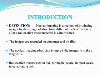 INTRODUCTION
 DEFINITION:           Nuclear imaging is a method of producing
  images by detecting radiation from different parts of the body
  after a radioactive tracer material is administered.

 The images are recorded on computer and on film.

 The nuclear imaging physician interprets the images to make a
  diagnosis.

 Radioactive tracers used in nuclear medicine are, in most cases,
  injected into a vein.
 