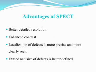 Advantages of SPECT

 Better detailed resolution

 Enhanced contrast

 Localization of defects is more precise and more
 clearly seen.

 Extend and size of defects is better defined.
 