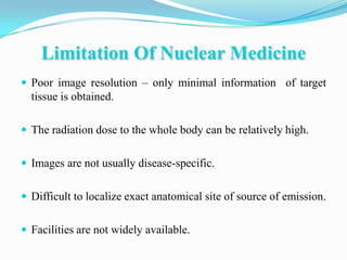 Limitation Of Nuclear Medicine
 Poor image resolution – only minimal information of target
  tissue is obtained.

 The radiation dose to the whole body can be relatively high.


 Images are not usually disease-specific.


 Difficult to localize exact anatomical site of source of emission.


 Facilities are not widely available.
 