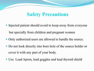 Safety Precautions
 Injected patient should avoid to keep away from everyone

  but specially from children and pregnant women

 Only authorized users are allowed to handle the source.

 Do not look directly into bore hole of the source holder or
  cover it with any part of your body.

 Use Lead Apron, lead goggles and lead thyroid shield
 