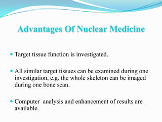 Advantages Of Nuclear Medicine

 Target tissue function is investigated.

 All similar target tissues can be examined during one
  investigation, e.g. the whole skeleton can be imaged
  during one bone scan.

 Computer analysis and enhancement of results are
  available.
 
