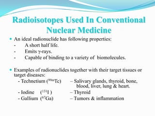 Radioisotopes Used In Conventional
          Nuclear Medicine
 An ideal radionuclide has following properties:
  -      A short half life.
  -      Emits γ-rays.
  -      Capable of binding to a variety of biomolecules.

 Examples of radionuclides together with their target tissues or
  target diseases:
    - Technetium (99mTc)      – Salivary glands, thyroid, bone,
                                 blood, liver, lung & heart.
      - Iodine (131I )        – Thyroid
      - Gallium (67Ga)        – Tumors & inflammation
 