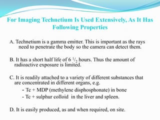 For Imaging Technetium Is Used Extensively, As It Has
                Following Properties

A. Technetium is a gamma emitter. This is important as the rays
    need to penetrate the body so the camera can detect them.

B. It has a short half life of 6 1/2 hours. Thus the amount of
  radioactive exposure is limited.

C. It is readily attached to a variety of different substances that
  are concentrated in different organs, e.g.
       - Tc + MDP (methylene disphosphonate) in bone
       - Tc + sulphur colloid in the liver and spleen.

D. It is easily produced, as and when required, on site.
 