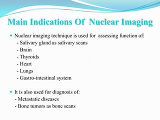 Main Indications Of Nuclear Imaging
 Nuclear imaging technique is used for assessing function of:
   - Salivary gland as salivary scans
   - Brain
   - Thyroids
   - Heart
   - Lungs
   - Gastro-intestinal system

 It is also used for diagnosis of:
  - Metastatic diseases
  - Bone tumors as bone scans
 