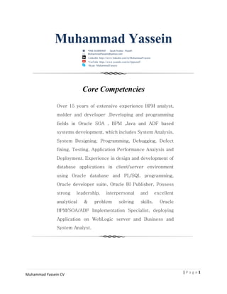 1| P a g e
Muhammad Yassein CV
Muhammad Yassein
+966 563890469 Saudi Arabia - Riyadh
MuhammadYassein@yahoo.com
LinkedIn: https://www.linkedin.com/in/MuhammadYassein
YouTube: https://www.youtube.com/in/Appsstuff
Skype :MuhammadYassein
Core Competencies
Over 15 years of extensive experience BPM analyst,
molder and developer ,Developing and programming
fields in Oracle SOA , BPM ,Java and ADF based
systems development, which includes System Analysis,
System Designing, Programming, Debugging, Defect
fixing, Testing, Application Performance Analysis and
Deployment. Experience in design and development of
database applications in client/server environment
using Oracle database and PL/SQL programming,
Oracle developer suite, Oracle BI Publisher, Possess
strong leadership, interpersonal and excellent
analytical & problem solving skills. Oracle
BPM/SOA/ADF Implementation Specialist, deploying
Application on WebLogic server and Business and
System Analyst.
 