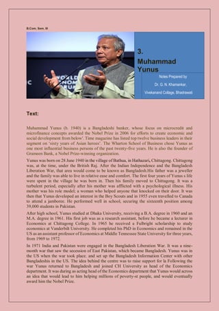 B.Com. Sem. III
Text:
Muhammad Yunus (b. 1940) is a Bangladeshi banker, whose focus on microcredit and
microfinance concepts awarded the Nobel Prize in 2006 for efforts to create economic and
social development from below'. Time magazine has listed top twelve business leaders in their
segment on ‘sixty years of Asian heroes’. The Wharton School of Business chose Yunus as
one most influential business persons of the past twenty-five years. He is also the founder of
Grameen Bank, a Nobel Prize-winning organization.
Yunus was born on 28 June 1940 in the village of Bathua, in Hathazari, Chittagong. Chittagong
was, at the time, under the British Raj. After the Indian Independence and the Bangladesh
Liberation War, that area would come to be known as Bangladesh.His father was a jeweller
and the family was able to live in relative ease and comfort. The first four years of Yunus s life
were spent in the village he was born in. Then his family moved to Chittagong. It was a
turbulent period, especially after his mother was afflicted with a psychological illness. His
mother was his role model; a woman who helped anyone that knocked on their door. It was
then that Yunus developed an interest in the Boy Scouts and in 1955 even travelled to Canada
to attend a jamboree. He performed well in school, securing the sixteenth position among
39,000 students in Pakistan.
After high school, Yunus studied at Dhaka University, receiving a B.A. degree in 1960 and an
M.A. degree in 1961. His first job was as a research assistant, before he became a lecturer in
Economics at Chittagong College. In 1965 he received a Fulbright scholarship to study
economics at Vanderbilt University. He completed his PhD in Economics and remained in the
US as an assistant professor of Economics at Middle Tennessee State University for three years,
from 1969 to 1972.
In 1971 India and Pakistan were engaged in the Bangladesh Liberation War. It was a nine-
month war that saw the secession of East Pakistan, which became Bangladesh. Yunus was in
the US when the war took place. and set up the Bangladesh Information Center with other
Bangladeshis in the US. The idea behind the centre was to raise support for la Following the
war Yunus returned to Bangladesh and joined CH University as head of the Economics
department. It was during as acting head of the Economics department that Yunus would across
an idea that would lead to him helping millions of poverty-st people, and would eventually
award him the Nobel Prize.
3.
Muhammad
Yunus
Notes Prepared by
Dr. G. N. Khamankar,
Vivekanand Collage, Bhadrawati
 