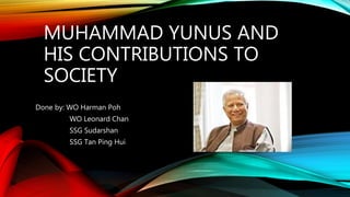 MUHAMMAD YUNUS AND
HIS CONTRIBUTIONS TO
SOCIETY
Done by: WO Harman Poh
WO Leonard Chan
SSG Sudarshan
SSG Tan Ping Hui
 