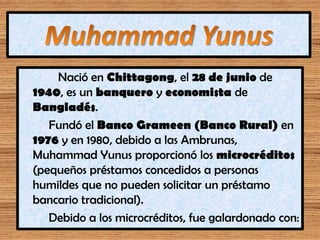 Nació en Chittagong, el 28 de junio de
1940, es un banquero y economista de
Bangladés.
Fundó el Banco Grameen (Banco Rural...