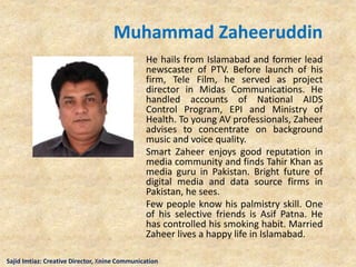 Muhammad Zaheeruddin
He hails from Islamabad and former lead
newscaster of PTV. Before launch of his
firm, Tele Film, he served as project
director in Midas Communications. He
handled accounts of National AIDS
Control Program, EPI and Ministry of
Health. To young AV professionals, Zaheer
advises to concentrate on background
music and voice quality.
Smart Zaheer enjoys good reputation in
media community and finds Tahir Khan as
media guru in Pakistan. Bright future of
digital media and data source firms in
Pakistan, he sees.
Few people know his palmistry skill. One
of his selective friends is Asif Patna. He
has controlled his smoking habit. Married
Zaheer lives a happy life in Islamabad.
Sajid Imtiaz: Creative Director, Xnine Communication
 