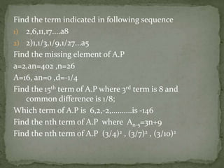 Find the term indicated in following sequence
1) 2,6,11,17....a8
2) 2)1,1/3,1/9,1/27...a5
Find the missing element of A.P
a=2,an=402 ,n=26
A=16, an=0 ,d=-1/4
Find the 15th term of A.P where 3rd term is 8 and
common difference is 1/8;
Which term of A.P is 6,2,-2,..........is -146
Find the nth term of A.P where An-5=3n+9
Find the nth term of A.P (3/4)2 , (3/7)2 , (3/10)2
 