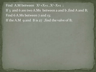 Find A.M between X2 +X+1 , X2 -X+1 ;
If 3 and 6 are two A.Ms between a and b ,find A and B;
Find 6 A.Ms between 7 and 13;
If the A.M 9 and B is 27 ,find the valve of B;
 