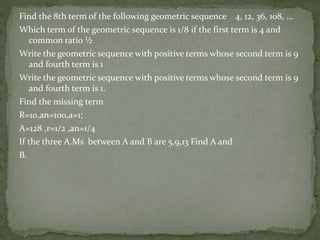 Find the 8th term of the following geometric sequence 4, 12, 36, 108, …
Which term of the geometric sequence is 1/8 if the first term is 4 and
common ratio ½
Write the geometric sequence with positive terms whose second term is 9
and fourth term is 1
Write the geometric sequence with positive terms whose second term is 9
and fourth term is 1.
Find the missing term
R=10,an=100,a=1;
A=128 ,r=1/2 ,an=1/4
If the three A.Ms between A and B are 5,9,13 Find A and
B.
 