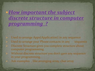 How important the subject
discrete structure in computer
programming ?
 Used to arrange Apps(Application) in any sequence
 Used to arrange your Phone contacts in any sequence
 Discrete Structure gives you complete structure about
computer programming
 Without discrete structure you don’t gave any sequence
in your programming.
 Ask examples , like arranging array, char array
 