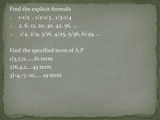Find the explicit formula
1. 1-1/2 , 1/2-1/3 , 1/3-1/4
2. 2, 6, 12, 20, 30, 42, 56, …
3. 1/4, 2/9, 3/16, 4/25, 5/36, 6/49, …
Find the specified term of A.P
1)3,7,11......61 term
2)6,4,2....45 term
3)-4,-7,-10,.....19 term
 