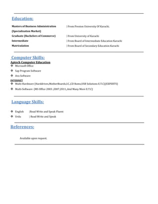 Education:
Masters of Business Administration | From Preston University Of Karachi.
(Specialization Market)
Graduate (Bachelors of Commerce) | From University of Karachi
Intermediate | From Board of Intermediate Education Karachi
Matriculation | From Board of Secondary Education Karachi
Computer Skills:
Aptech Computer Education
 Microsoft Office
 Sap Program Software
 Ava Software
INTERNET
 Multi-Hardware (Harddrives,MotherBoards,I.C.,CD Roms,USB Solutions E.T.C)(EXPERTS)
 Multi-Software (MS Office 2003 ,2007,2011,,And Many More E.T.C)
Language Skills:
 English |Read Write and Speak Fluent
 Urdu | Read Write and Speak
References:
Available upon request.
 