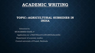 ACADEMIC WRITING
TOPIC:-AGRICULTURAL SUBSIDIES IN
INDIA
Submitted by
MUHAMMED BASIL P
Application no: a76d5780ece011e98126030a6a4d4f2c
Department of economic studies
Central university of Punjab, Bathinda
 