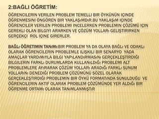 2:BAĞLI ÖĞRETİM:Öğrencilerin verilen problem temelli bir öykünün içinde öğrenmesini öngören bir yaklaşımdır.bu yaklaşım içinde öğrenciler verilen problemi incelerken problemin çözümü için gerekli olan bilgiyi ararken ve çözüm yolları geliştirirken gerçekçi  rol içine girerler.Bağlı öğretimin tanımı:Bir problem ya da olaya bağlı ve odaklı olarak öğrencilerin problemle ilişkili bir senaryo  yada amaçlar yardımıyla bilgi yapılandırmasını gerçekleştirdiği bilgilerin farklı durumlarda kullanıldığı problemi alt problemlere ayırarak çözüm yolları aradığı farklı sunum yollarını denediği problem çözümünü sözel olarak gerçekleştirdiği problemin bir öykü formatında sunulduğu  ve öğrencilerin aktif olarak problem çözümünde yer aldığı bir öğrenme ortamı olarak tanımlanmıştır