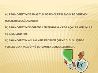 A-) Bağlı öğretimde amaç tüm öğrencilerin bağımsız öğrenen olmalarını sağlamaktır.B-) Bağlı öğretimde öğrenciler bilgiyi yansıtır açıklar yorumlar ve ilişkilendirir.C-) Bağlı öğretim anlamlı bir problem çözme olgusu içinde verilen olay yada öykü yardımıyla gerçekleştirilir.