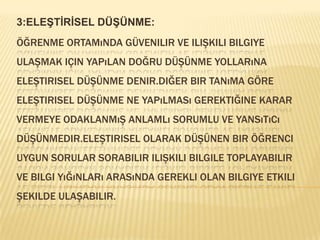 3:ELEŞTİRİSEL DÜŞÜNME:Öğrenme ortamında güvenilir ve ilişkili bilgiye ulaşmak için yapılan doğru düşünme yollarına eleştirisel düşünme denir.diğer bir tanıma göre eleştirisel düşünme ne yapılması gerektiğine karar vermeye odaklanmış anlamlı sorumlu ve yansıtıcı düşünmedir.eleştirisel olarak düşünen bir öğrenci  uygun sorular sorabilir ilişkili bilgile toplayabilir ve bilgi yığınları arasında gerekli olan bilgiye etkili şekilde ulaşabilir.
