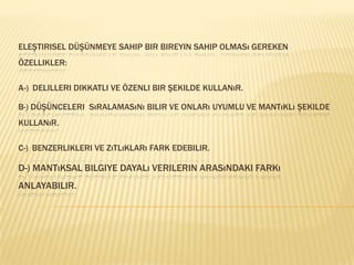 Eleştirisel düşünmeye sahip bir bireyin sahip olması gereken özellikler:A-)Delilleri dikkatli ve özenli bir şekilde kullanır.B-) Düşünceleri  sıralamasını bilir ve onları uyumlu ve mantıklı şekilde kullanır.C-)Benzerlikleri ve zıtlıkları fark edebilir.D-)Mantıksal bilgiye dayalı verilerin arasındaki farkı anlayabilir.