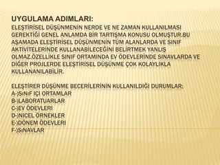 UYGULAMA ADIMLARI:ELEŞTİRİSEL DÜŞÜNMENİN NERDE VE NE ZAMAN KULLANILMASI GEREKTİĞİ GENEL ANLAMDA BİR TARTIŞMA KONUSU OLMUŞTUR.BU AŞAMADA ELEŞTİRİSEL DÜŞÜNMENİN TÜM ALANLARDA VE SINIF AKTİVİTELERİNDE KULLANABİLECEĞİNİ BELİRTMEK YANLIŞ OLMAZ.ÖZELLİKLE SINIF ORTAMINDA EV ÖDEVLERİNDE SINAVLARDA VE DİĞER PROJLERDE ELEŞTİRİSEL DÜŞÜNME ÇOK KOLAYLIKLA KULLANANILABİLİR.ELEŞTİRER DÜŞÜNME BECERİLERİNİN KULLANILDIĞI DURUMLAR;A-)Sınıf içi ortamlarB-)Laboratuarlar C-)Ev ödevleriD-)Nicel örneklerE-)Dönem ödevleriF-)Sınavlar