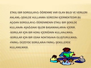        Etkili bir sorgulayıcı öğrenme var olan bilgi ve verileri anlamlı şekilde kullanma sürecini içermektedir.Bu açıdan sorgulayıcı öğrenmenin etkili bir şekilde kullanımı aşağıdaki işlem basamaklarını içerir.-Sorular için bir konu içeriğinin kullanılması.-Sorular için bir odak noktasının oluşturulması.-Farklı düzeyde soruların farklı şekillerde         KULLANILMASI. 