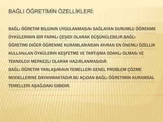 BAĞLI ÖĞRETİMİN ÖZELLİKLERİ:Bağlı öğretim bilginin uygulanmasını sağlayan durumlu öğrenme öykülerinin bir farklı çeşidi olarak düşünülebilir.bağlı öğretimi diğer öğrenme kuramlarından ayıran en önemli özellik kullanılan öykülerin keşfetme ve tartışma odaklı olması ve teknoloji merkezli olarak hazırlanmasıdır.Bağlı öğretim yaklaşımının temelleri genel problem çözme modellerine dayanmaktadır.bu açıdan bağlı öğretimin kuramsal temelleri aşağıdaki gibidir.