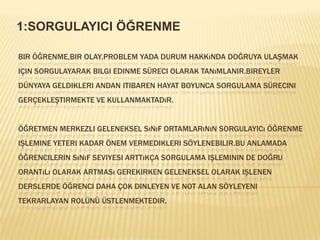 1:SORGULAYICI ÖĞRENMEBir öğrenme,bir olay,problem yada durum hakkında doğruya ulaşmak için sorgulayarak bilgi edinme süreci olarak tanımlanIR.Bireyler dünyaya geldikleri andan itibaren hayat boyunca sorgulama sürecini gerçekleştirmekte ve kullanmaktadır.Öğretmen merkezli geleneksel sınıf ortamlarının sorgulayIcıöğrenme işlemine yeteri kadar önem vermedikleri söylenebilir.Bu anlamada öğrencilerin sınıf seviyesi arttıkça sorgulama işleminin de doğru orantılı olarak artması gerekirken geleneksel olarak işlenen derslerde öğrenci daha çok dinleyen ve not alan söyleyeni tekrarlayan rolünü üstlenmektedir.