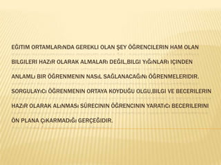 Eğitim ortamlarında gerekli olan şey öğrencilerin ham olan bilgileri hazır olarak almaları değil,bilgi yığınları içinden anlamlı bir öğrenmenin nasıl sağlanacağını öğrenmeleridir.Sorgulayıcı öğrenmenin ortaya koyduğu olgu,bilgi ve becerilerin hazır olarak alınması sürecinin öğrencinin yaratıcı becerilerini ön plana çıkarmadığı gerçeğidir.