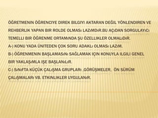 Öğretmenin öğrenciye direk bilgiyi aktaran değil yönlendiren ve rehberlik yapan bir rolde olması lazımdır.Bu açıdan sorgulayıcı temelli bir öğrenme ortamında şu özellikler olmalıdır.A-) Konu yada üniteden çok soru adaklı olması lazım.B-) Öğrenmenin başlamasını sağlamak için konuyla ilgili genel bir yaklaşımla işe başlanılır.C-) Sınıfta küçük çalışma grupları ,görüşmeler,  ön sürüm  çalışmaları vb. etkinlikler uygulanır. 