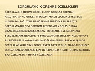 SORGULAYICI ÖĞRENME ÖZELLİKLERİSorgulayıcı öğrenme öğrencilerin sorular sorarak araştırarak ve verilen problemi analiz ederek bir sonuca ulaşmasını sağlayan bir öğrenme sürecidir.bu süreçte sorgulama bir şeyi öğrenme ihtiyacından dolayı ortaya çıkar.yaşam boyu karşılaşılan problemleri ve sorunları sorgulayarak ilerleme ve sorgulama becerilerini kullanma ve bu becerilerin kazanılmasını sağlama önemli bir yaklaşımdır.Genel olarak bilginin genellenebilmesi ve bilgi akışının eksiksiz olarak sağlanabilmesi için öğretmenlerin sahip olması gereken bazı özellikler vardır.Bu özellikler;