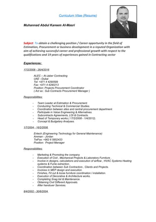Curriculum Vitae (Resume)
Muhannad Abdul Kareem Al-Masri
Subject: To obtain a challenging position / Career opportunity in the field of
Estimation, Procurement or business development in a reputed Organization with
aim of achieving successful career and professional growth with respect to the
qualifications and 19 years of experiences gained in Contracting sector
Experiences:
17/2/2008 - 26/4/2016
ALEC – Al-Jaber Contracting
UAE - Dubai
Tel: +971 4 4290599
Fax: +971 4 4290213
Position: Projects Procurement Coordinator
( Act as : Sub Contracts Procurement Manager )
Responsibilities:
- Team Leader at Estimation & Procurement.
- Conducting Technical & Commercial Studies.
- Coordination between sites and central procurement department.
- Participate in Value Engineering & Alternatives.
- Subcontracts Agreements, LOI & Contracts.
- Head of Temporary works ( 17/2/2008 - 1/4/2012).
- Concept & Budgetary Analyses.
1/7/2004 - 16/2/2008
Entech (Engineering Technology for General Maintenance)
Amman - Jordan
TelFax: +962 6 5852433
Position: Project Manager
Responsibilities:
- Marketing & Promoting the company
- Execution of Civil , Mechanical Projects & Laboratory Furniture .
- Involve in designs, calculations and execution of airflow , HVAC Systems Heating
systems & Fume extraction.
- Coordination between Sub Contractors , Clients and Projects.
- Involves in MEP design and execution.
- Finishes, Fit out & loose furniture coordination / installation.
- Execution of Decorative & Architecture works.
- Completing Snag list & Maintenance.
- Obtaining Civil Different Approvals.
- After handover Services.
8/4/2002 - 30/6/2004
 