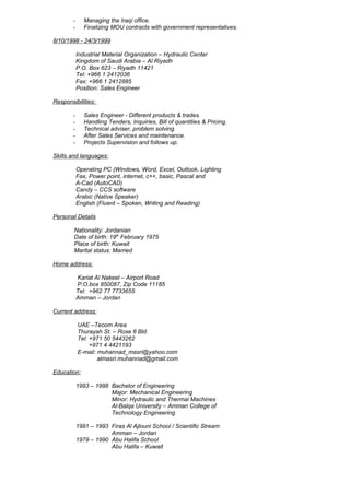 - Managing the Iraqi office.
- Finalizing MOU contracts with government representatives.
8/10/1998 - 24/3/1999
Industrial Material Organization – Hydraulic Center
Kingdom of Saudi Arabia – Al Riyadh
P.O. Box 623 – Riyadh 11421
Tel: +966 1 2412036
Fax: +966 1 2412885
Position: Sales Engineer
Responsibilities:
- Sales Engineer - Different products & trades.
- Handling Tenders, Inquiries, Bill of quantities & Pricing.
- Technical adviser, problem solving.
- After Sales Services and maintenance.
- Projects Supervision and follows up.
Skills and languages:
Operating PC (Windows, Word, Excel, Outlook, Lighting
Fax, Power point, internet, c++, basic, Pascal and
A-Cad (AutoCAD)
Candy – CCS software
Arabic (Native Speaker)
English (Fluent – Spoken, Writing and Reading)
Personal Details
Nationality: Jordanian
Date of birth: 19th
February 1975
Place of birth: Kuwait
Marital status: Married
Home address:
Kariat Al Nakeel – Airport Road
P.O.box 850087, Zip Code 11185
Tel: +962 77 7733655
Amman – Jordan
Current address:
UAE –Tecom Area
Thurayah St. – Rose 6 Bld.
Tel: +971 50 5443262
+971 4 4421193
E-mail: muhannad_masri@yahoo.com
almasri.muhannad@gmail.com
Education:
1993 – 1998 Bachelor of Engineering
Major: Mechanical Engineering
Minor: Hydraulic and Thermal Machines
Al-Balqa University – Amman College of
Technology Engineering
1991 – 1993 Firas Al Ajlouni School / Scientific Stream
Amman – Jordan
1979 – 1990 Abu Halifa School
Abu Halifa – Kuwait
 