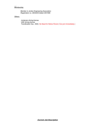 Membership:
Member in Jordan Engineering Association
Registration no. 08332/03 Dated 3/9/1998
Others:
Jordanian driving license.
UAE driving license.
Transferable Visa , NOC, No Need for Notice Period ( Can join Immediately )
Current Job Description:
 